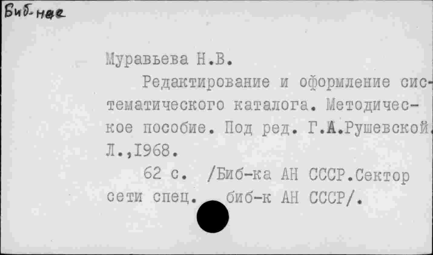 ﻿
Муравьева Н.В.
Редактирование и оформление сис тематического каталога. Методическое пособие. Под ред. Л.,1968.
62 с. /Биб-ка АН сети спец, — биб-к АН
Г.А.Рушевской
СССР.Сектор СССР/.